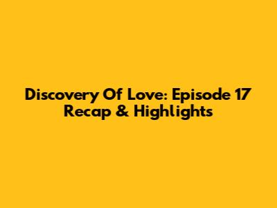 Discovery Of Love: Episode 17 Recap & Highlights