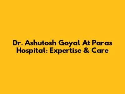 Dr. Ashutosh Goyal At Paras Hospital: Expertise & Care