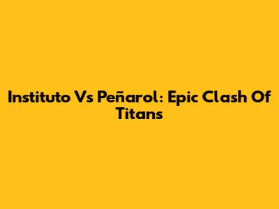 Instituto Vs Peñarol: Epic Clash Of Titans