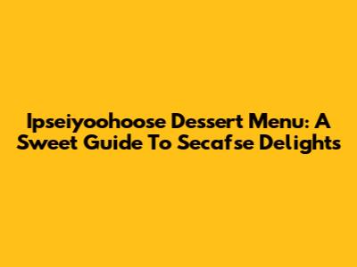 Ipseiyoohoose Dessert Menu: A Sweet Guide To Secafse Delights