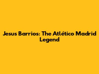 Jesus Barrios: The Atlético Madrid Legend