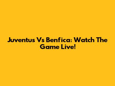 Juventus Vs Benfica: Watch The Game Live!