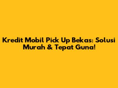 Kredit Mobil Pick Up Bekas: Solusi Murah & Tepat Guna!