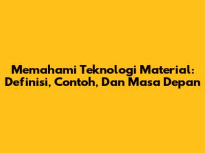 Memahami Teknologi Material: Definisi, Contoh, Dan Masa Depan
