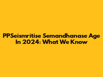 PPSeismritise Semandhanase Age In 2024: What We Know