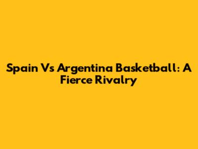 Spain Vs Argentina Basketball: A Fierce Rivalry