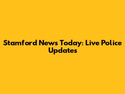 Stamford News Today: Live Police Updates